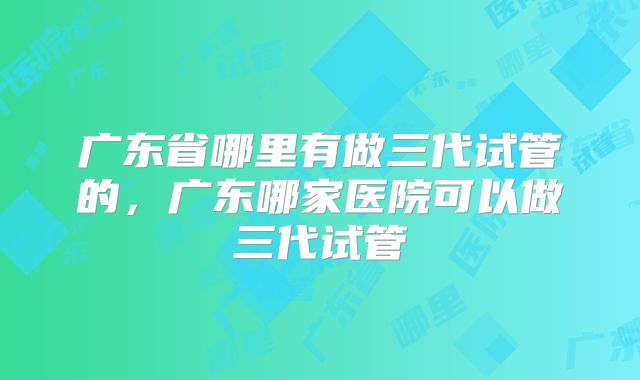 广东省哪里有做三代试管的，广东哪家医院可以做三代试管