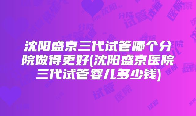 沈阳盛京三代试管哪个分院做得更好(沈阳盛京医院三代试管婴儿多少钱)