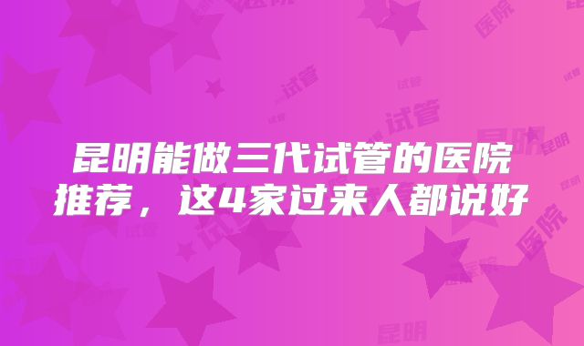 昆明能做三代试管的医院推荐，这4家过来人都说好