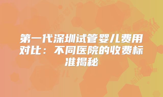 第一代深圳试管婴儿费用对比：不同医院的收费标准揭秘