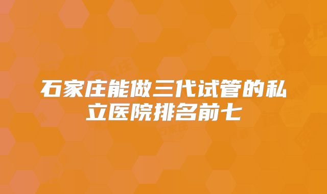 石家庄能做三代试管的私立医院排名前七