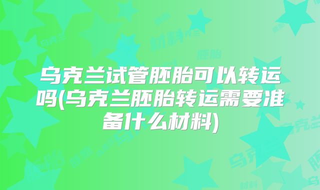 乌克兰试管胚胎可以转运吗(乌克兰胚胎转运需要准备什么材料)
