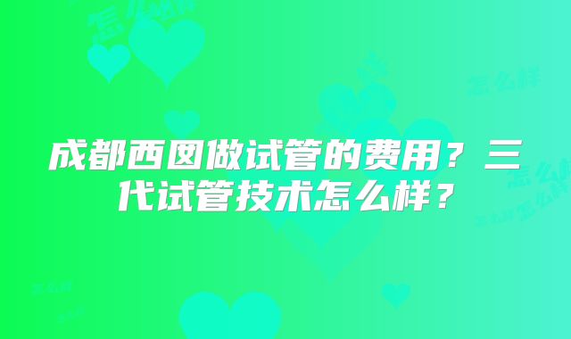 成都西囡做试管的费用?三代试管技术怎么样?