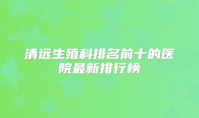 清远生殖科排名前十的医院最新排行榜