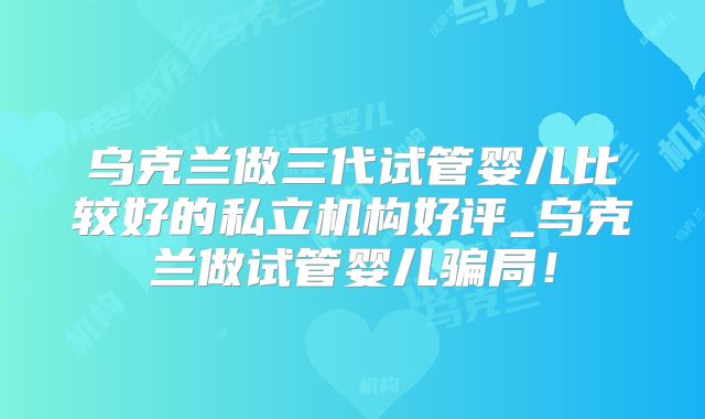 乌克兰做三代试管婴儿比较好的私立机构好评_乌克兰做试管婴儿骗局！