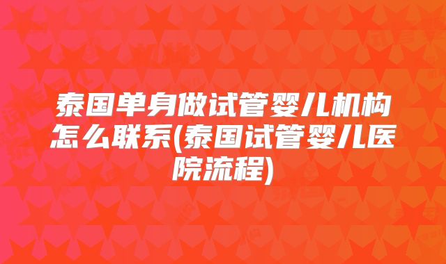 泰国单身做试管婴儿机构怎么联系(泰国试管婴儿医院流程)