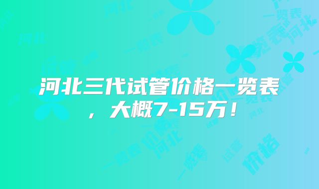 河北三代试管价格一览表,大概7-15万!