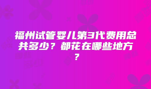 福州试管婴儿第3代费用总共多少?都花在哪些地方?