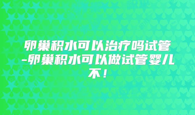 卵巢积水可以治疗吗试管-卵巢积水可以做试管婴儿不！