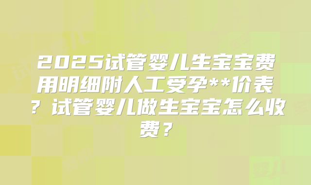 2025试管婴儿生宝宝费用明细附人工受孕**价表?试管婴儿做生宝宝怎么收费?