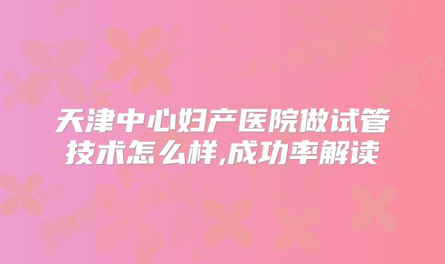 天津中心妇产医院做试管技术怎么样,成功率解读