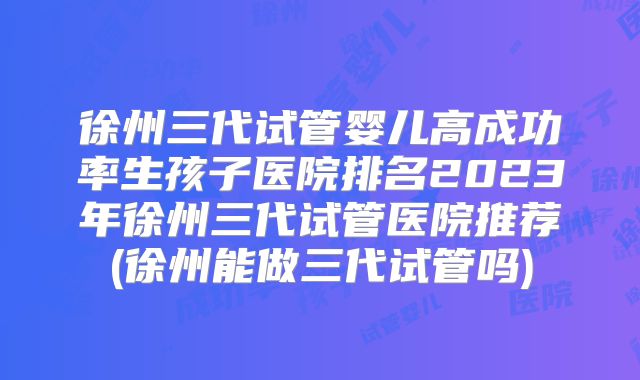 徐州三代试管婴儿高成功率生孩子医院排名2023年徐州三代试管医院推荐(徐州能做三代试管吗)