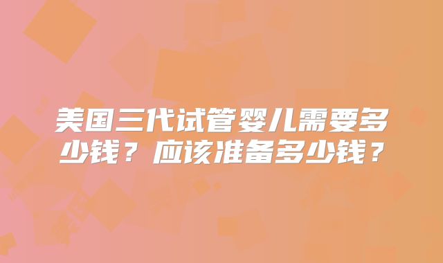 美国三代试管婴儿需要多少钱？应该准备多少钱？