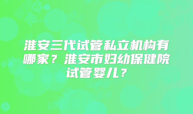 淮安三代试管私立机构有哪家?淮安市妇幼保健院试管婴儿?