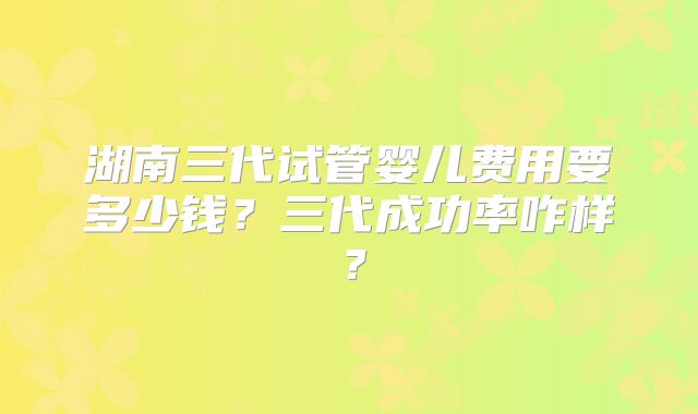 湖南三代试管婴儿费用要多少钱？三代成功率咋样？