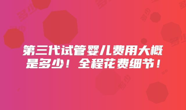 第三代试管婴儿费用大概是多少!全程花费细节!