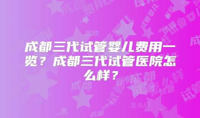 成都三代试管婴儿费用一览？成都三代试管医院怎么样？