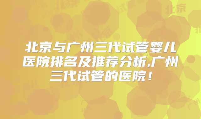 北京与广州三代试管婴儿医院排名及推荐分析,广州三代试管的医院！