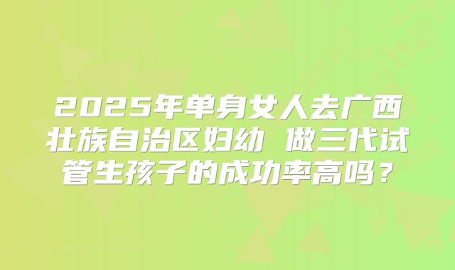 2025年单身女人去广西壮族自治区妇幼 做三代试管生孩子的成功率高吗?