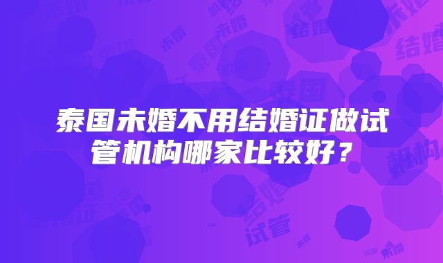 泰国未婚不用结婚证做试管机构哪家比较好？