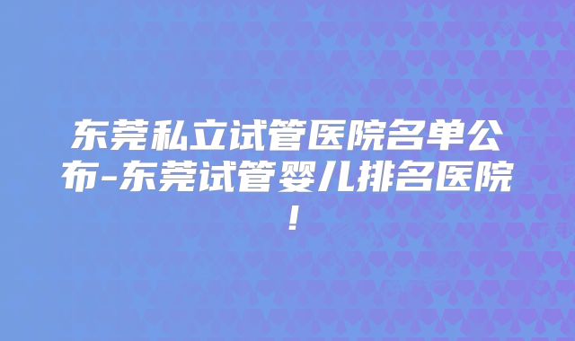 东莞私立试管医院名单公布-东莞试管婴儿排名医院！
