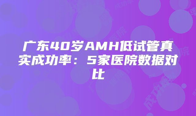 广东40岁AMH低试管真实成功率:5家医院数据对比