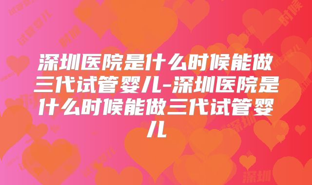 深圳医院是什么时候能做三代试管婴儿-深圳医院是什么时候能做三代试管婴儿