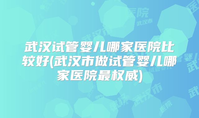 武汉试管婴儿哪家医院比较好(武汉市做试管婴儿哪家医院最权威)