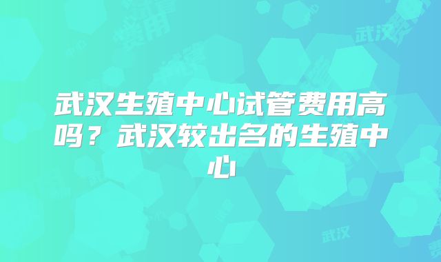 武汉生殖中心试管费用高吗？武汉较出名的生殖中心