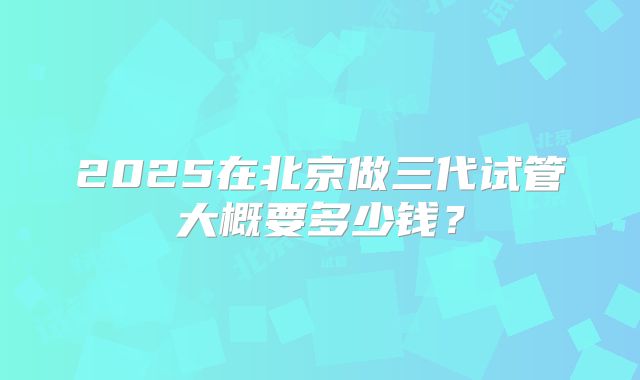 2025在北京做三代试管大概要多少钱？