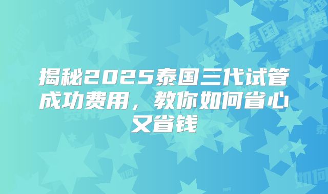 揭秘2025泰国三代试管成功费用，教你如何省心又省钱