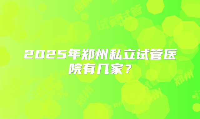 2025年郑州私立试管医院有几家？