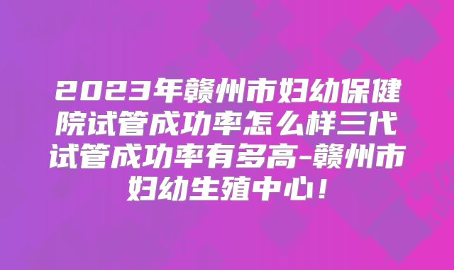 2023年赣州市妇幼保健院试管成功率怎么样三代试管成功率有多高-赣州市妇幼生殖中心！