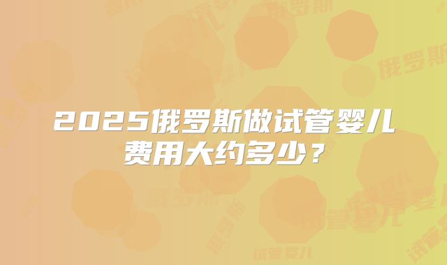 2025俄罗斯做试管婴儿费用大约多少？