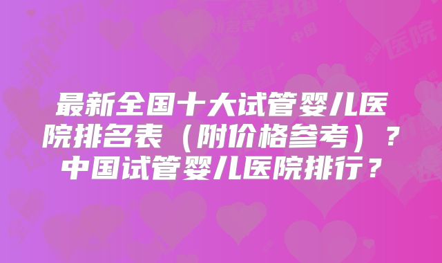 最新全国十大试管婴儿医院排名表（附价格参考）？中国试管婴儿医院排行？