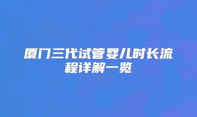 厦门三代试管婴儿时长流程详解一览