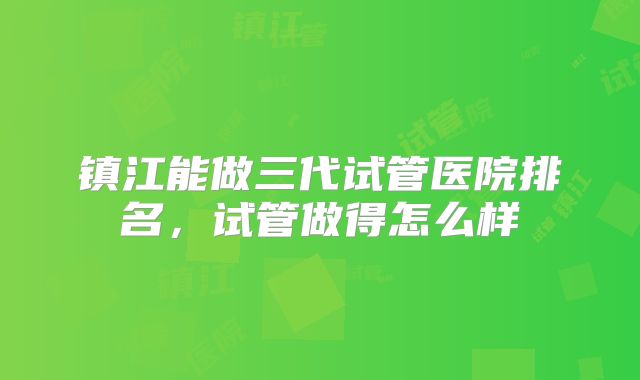 镇江能做三代试管医院排名,试管做得怎么样