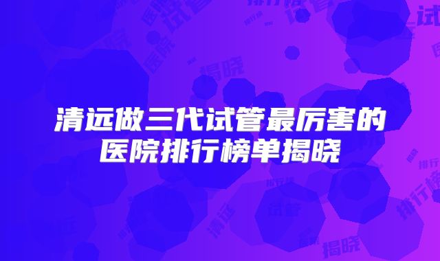 清远做三代试管最厉害的医院排行榜单揭晓