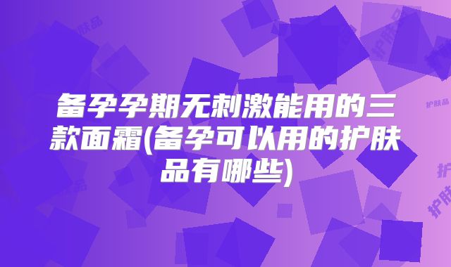 备孕孕期无刺激能用的三款面霜(备孕可以用的护肤品有哪些)