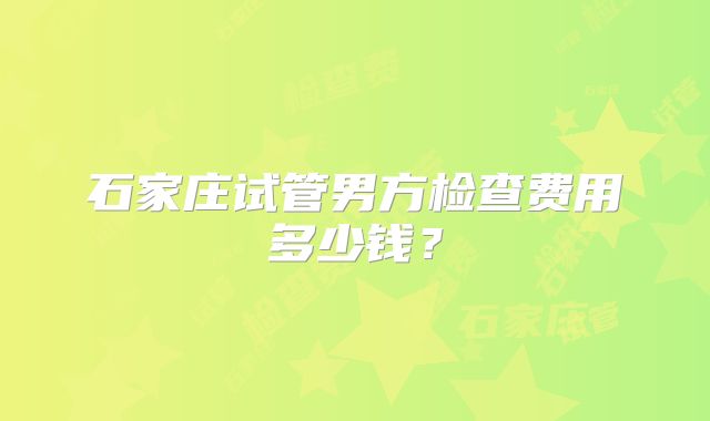 石家庄试管男方检查费用多少钱?