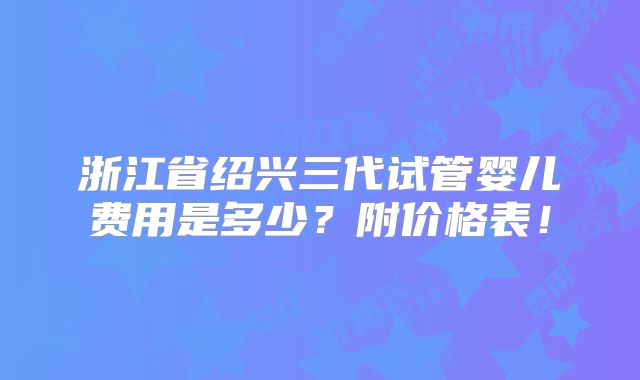 浙江省绍兴三代试管婴儿费用是多少?附价格表!