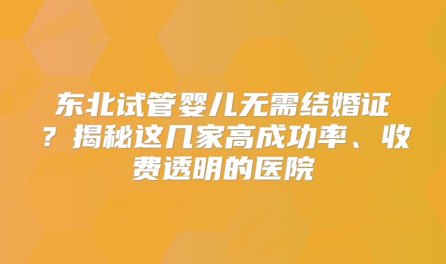 东北试管婴儿无需结婚证？揭秘这几家高成功率、收费透明的医院