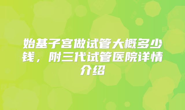 始基子宫做试管大概多少钱，附三代试管医院详情介绍