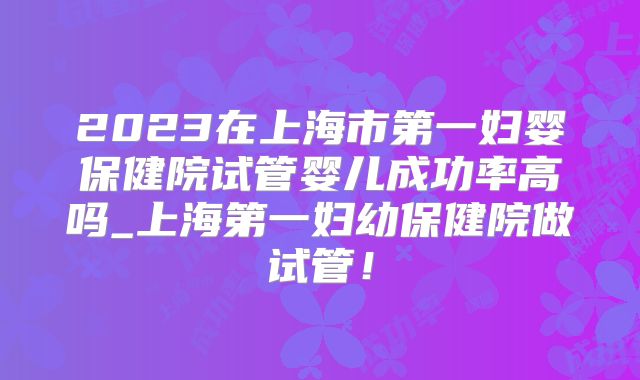 2023在上海市第一妇婴保健院试管婴儿成功率高吗_上海第一妇幼保健院做试管！