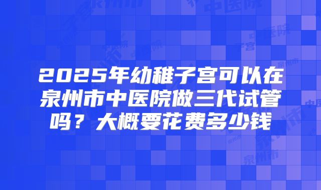 2025年幼稚子宫可以在泉州市中医院做三代试管吗？大概要花费多少钱