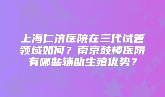 上海仁济医院在三代试管领域如何？南京鼓楼医院有哪些辅助生殖优势？