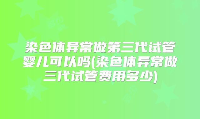 染色体异常做第三代试管婴儿可以吗(染色体异常做三代试管费用多少)
