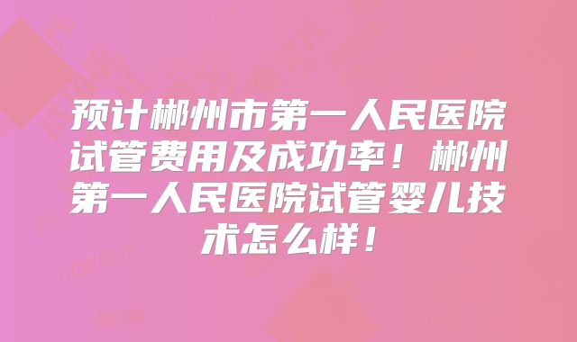 预计郴州市第一人民医院试管费用及成功率!郴州第一人民医院试管婴儿技术怎么样!