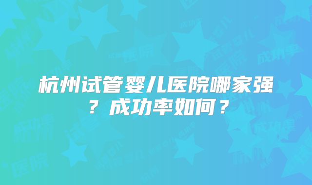 杭州试管婴儿医院哪家强？成功率如何？