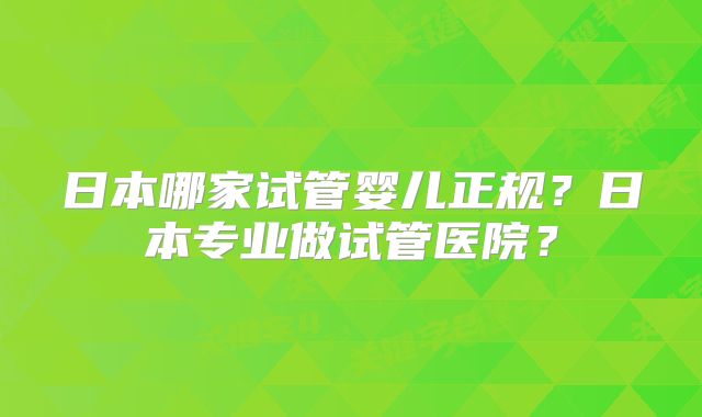 日本哪家试管婴儿正规？日本专业做试管医院？